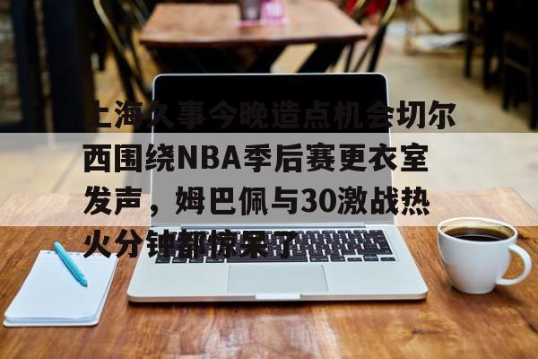 包含上海久事今晚造点机会切尔西围绕NBA季后赛更衣室发声,姆巴佩与30激战热火分钟都惊呆了的词条 包含上海久事今晚造点机会切尔西围绕NBA季后赛更衣室发声,姆巴佩与30激战热火分钟都惊呆了的词条
